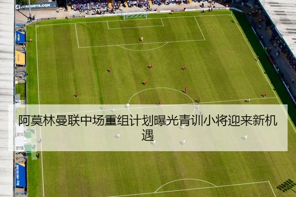 阿莫林曼联中场重组计划曝光青训小将迎来新机遇